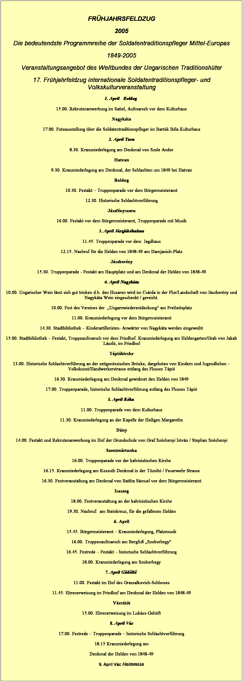 Textfeld:  
Frhjahrsfeldzug
2005
Die bedeutendste Programmreihe der Soldatentraditionspfleger Mittel-Europas
1849-2005
Veranstaltungsangebot des Weltbundes der Ungarischen Traditionshter
17. Frhjahrfeldzug internationale Soldatentraditionspfleger- und Volkskulturveranstaltung
1. April   Boldog 
15.00. Rekrutenanwerbung im Sattel, Aufmarsch vor dem Kulturhaus
Nagykta
17.00. Fotoausstellung ber die Soldatentraditionspfleger im Bartk Bla Kulturhaus
2. April Tura
8.30. Kranzniederlegung am Denkmal von Szele Andor
Hatvan
9.30. Kranzniederlegung am Denkmal, der Schlachten um 1849 bei Hatvan
Boldog
10.30. Festakt  Truppenparade vor dem Brgermeisteramt
12.30. Historische Schlachtvorfhrung
Jszfnyszaru
16.00. Festakt vor dem Brgermeisteramt, Truppenparade mit Musik
3. April Jszjkhalma
11.45. Truppenparade vor dem  Jagdhaus
12.15. Nachruf fr die Helden von 1848-49 am Damjanich-Platz
Jszberny
15.30. Truppenparade - Festakt am Hauptplatz und am Denkmal der Helden von 1848-49
4. April Nagykta
10.00. Ungarischer Wein lsst sich gut trinken d.h. den Husaren wird im Csrda in der Flur/Landschaft von Jszberny und Nagykta Wein eingeschenkt / gereicht.
10.00. Fest des Vereines der  Ungarnwiederentdeckung am Freiheitsplatz
11.00. Kranzniederlegung vor dem Brgermeisteramt
14.30. Stadtbibliothek  Kinderartilleristen- Anwrter von Nagykta werden eingeweiht
15.00. Stadtbibliothek  Festakt, Truppeaufmarsch vor dem Friedhof. Kranzniederlegung am Heldengarten/Grab von Jakab Lszl, im Friedhof
Tpibicske
13.00. Historische Schlachtvorfhrung an der zeitgenssischen Brcke, dargeboten von Kindern und Jugendlichen  Volkskunst/Handwerkerstrasse entlang des Flusses Tpi
16.30. Kranzniederlegung am Denkmal gewidmet den Helden von 1849
17.00. Truppenparade, historische Schlachtvorfhrung entlang des Flusses Tpi
5. April Kka 
11.00. Truppenparade von dem Kulturhaus
11.30. Kranzniederlegung an der Kapelle der Heiligen Margarethe
Dny
14.00. Festakt und Rekrutenanwerbung im Hof der Grundschule von Graf Szchenyi Istvn / Stephan Szchenyi
Szentmrtonka
16.00. Truppenparade vor der kalvinistischen Kirche
16.15. Kranzniederlegung am Kossuth Denkmal in der Tűzolt / Feuerwehr Strasse
16.30. Festveranstaltung am Denkmal von Battha Smuel vor dem Brgermeisteramt
Isaszeg
18.00. Festveranstaltung an der kalvinistischen Kirche
19.30. Nachruf:  am Steinkreuz, fr die gefallenen Helden
6. April
15.45. Brgermeisteramt  Kranzniederlegung, Platzmusik
16.00. Truppenaufmarsch am Bergfu Szoborhegy
16.45. Festrede  Festakt  historische Schlachtvorfhrung
18.00. Kranzniederlegung am Szoborhegy
7. April Gdllő 
11.00. Festakt im Hof des Grassalkovich-Schlosses
11.45. Ehrenerweisung im Friedhof am Denkmal der Helden von 1848-49
Vcrtt
15.00. Ehrenerweisung im Lukcs-Gehft
8. April Vc
17.00. Festrede  Truppenparade  historische Schlachtvorfhrung
18.15 Kranzniederlegung am
Denkmal der Helden von 1848-49
9. April Vc Heimreise
 
