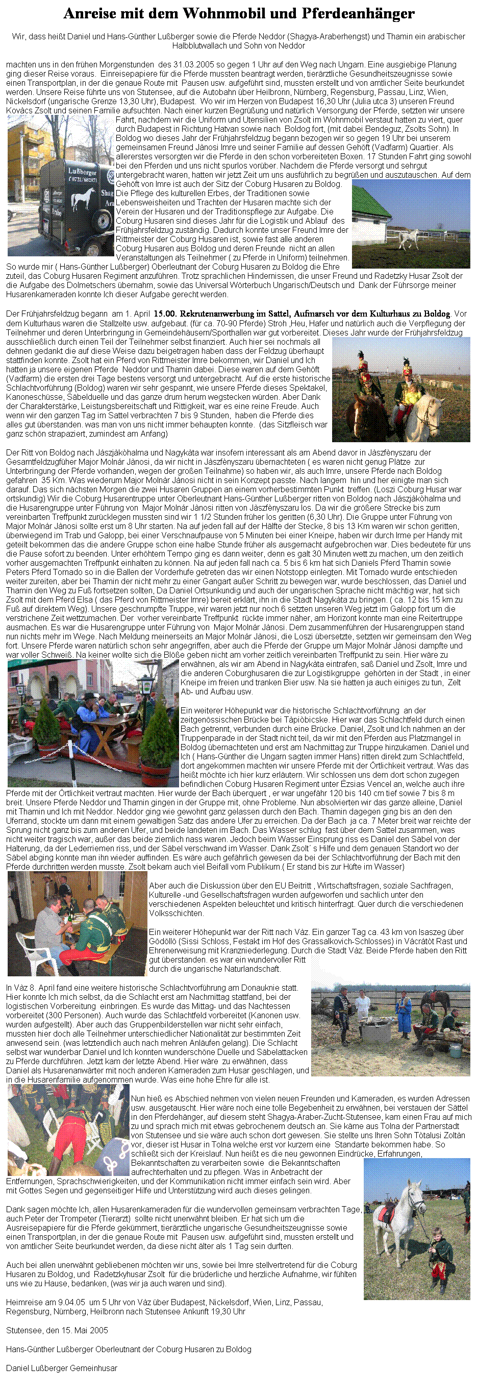 Textfeld: Anreise mit dem Wohnmobil und Pferdeanhnger
Wir, dass heit Daniel und Hans-Gnther Luberger sowie die Pferde Neddor (Shagya-Araberhengst) und Thamin ein arabischer Halbblutwallach und Sohn von Neddor 
machten uns in den frhen Morgenstunden  des 31.03.2005 so gegen 1 Uhr auf den Weg nach Ungarn. Eine ausgiebige Planung ging dieser Reise voraus.  Einreisepapiere fr die Pferde mussten beantragt werden, tierrztliche Gesundheitszeugnisse sowie einen Transportplan, in der die genaue Route mit  Pausen usw. aufgefhrt sind, mussten erstellt und von amtlicher Seite beurkundet werden. Unsere Reise fhrte uns von Stutensee, auf die Autobahn ber Heilbronn, Nrnberg, Regensburg, Passau, Linz, Wien, Nickelsdorf (ungarische Grenze 13,30 Uhr), Budapest.  Wo wir im Herzen von Budapest 16,30 Uhr (Julia utca 3) unseren Freund Kovcs Zsolt und seinen Familie aufsuchten. Nach einer kurzen Begrung und natrlich Versorgung der Pferde, setzten wir unsere Fahrt, nachdem wir die Uniform und Utensilien von Zsolt im Wohnmobil verstaut hatten zu viert, quer durch Budapest in Richtung Hatvan sowie nach  Boldog fort, (mit dabei Bendeguz, Zsolts Sohn). In Boldog wo dieses Jahr der Frhjahrsfeldzug begann bezogen wir so gegen 19 Uhr bei unserem gemeinsamen Freund Jnosi Imre und seiner Familie auf dessen Gehft (Vadfarm) Quartier. Als allererstes versorgten wir die Pferde in den schon vorbereiteten Boxen. 17 Stunden Fahrt ging sowohl bei den Pferden und uns nicht spurlos vorber. Nachdem die Pferde versorgt und sehrgut untergebracht waren, hatten wir jetzt Zeit um uns ausfhrlich zu begren und auszutauschen. Auf dem Gehft von Imre ist auch der Sitz der Coburg Husaren zu Boldog.  Die Pflege des kulturellen Erbes, der Traditionen sowie Lebensweisheiten und Trachten der Husaren machte sich der Verein der Husaren und der Traditionspflege zur Aufgabe. Die Coburg Husaren sind dieses Jahr fr die Logistik und Ablauf  des Frhjahrsfeldzug zustndig. Dadurch konnte unser Freund Imre der Rittmeister der Coburg Husaren ist, sowie fast alle anderen Coburg Husaren aus Boldog und deren Freunde  nicht an allen Veranstaltungen als Teilnehmer ( zu Pferde in Uniform) teilnehmen. So wurde mir ( Hans-Gnther Luberger) Oberleutnant der Coburg Husaren zu Boldog die Ehre zuteil, das Coburg Husaren Regiment anzufhren. Trotz sprachlichen Hindernissen, die unser Freund und Radetzky Husar Zsolt der die Aufgabe des Dolmetschers bernahm, sowie das Universal Wrterbuch Ungarisch/Deutsch und  Dank der Fhrsorge meiner Husarenkameraden konnte Ich dieser Aufgabe gerecht werden.
Der Frhjahrsfeldzug begann  am 1. April  15.00. Rekrutenanwerbung im Sattel, Aufmarsch vor dem Kulturhaus zu Boldog. Vor dem Kulturhaus waren die Stallzelte usw. aufgebaut. (fr ca. 70-90 Pferde) Stroh ,Heu, Hafer und natrlich auch die Verpflegung der Teilnehmer und deren Unterbringung in Gemeindehusern/Sporthallen war gut vorbereitet. Dieses Jahr wurde der Frhjahrsfeldzug ausschlielich durch einen Teil der Teilnehmer selbst finanziert. Auch hier sei nochmals all dehnen gedankt die auf diese Weise dazu beigetragen haben dass der Feldzug berhaupt stattfinden konnte. Zsolt hat ein Pferd von Rittmeister Imre bekommen, wir Daniel und Ich hatten ja unsere eigenen Pferde  Neddor und Thamin dabei. Diese waren auf dem Gehft (Vadfarm) die ersten drei Tage bestens versorgt und untergebracht. Auf die erste historische Schlachtvorfhrung (Boldog) waren wir sehr gespannt, wie unsere Pferde dieses Spektakel, Kanoneschsse, Sbelduelle und das ganze drum herum wegstecken wrden. Aber Dank der Charakterstrke, Leistungsbereitschaft und Rittigkeit, war es eine reine Freude. Auch wenn wir den ganzen Tag im Sattel verbrachten 7 bis 9 Stunden,  haben die Pferde dies alles gut berstanden. was man von uns nicht immer behaupten konnte.  (das Sitzfleisch war ganz schn strapaziert, zumindest am Anfang)
Der Ritt von Boldog nach Jszjkhalma und Nagykta war insofern interessant als am Abend davor in Jszfnyszaru der Gesamtfeldzugfher Major Molnr Jnosi, da wir nicht in Jszfnyszaru bernachteten ( es waren nicht genug Pltze  zur Unterbringung der Pferde vorhanden, wegen der groen Teilnahme) so haben wir, als auch Imre, unsere Pferde nach Boldog gefahren  35 Km. Was wiederum Major Molnr Jnosi nicht in sein Konzept passte. Nach langem  hin und her einigte man sich darauf. Das sich nchsten Morgen die zwei Husaren Gruppen an einem vorherbestimmten Punkt  treffen. (Loszi Coburg Husar war ortskundig) Wir die Coburg Husarentruppe unter Oberleutnant Hans-Gnther Luberger ritten von Boldog nach Jszjkhalma und die Husarengruppe unter Fhrung von  Major Molnr Jnosi ritten von Jszfnyszaru los. Da wir die grere Strecke bis zum vereinbarten Treffpunkt zurcklegen mussten sind wir 1 1/2 Stunden frher los geritten (6,30 Uhr). Die Gruppe unter Fhrung von  Major Molnr Jnosi sollte erst um 8 Uhr starten. Na auf jeden fall auf der Hlfte der Stecke, 8 bis 13 Km waren wir schon geritten, berwiegend im Trab und Galopp, bei einer Verschnaufpause von 5 Minuten bei einer Kneipe, haben wir durch Irme per Handy mit geteilt bekommen das die andere Gruppe schon eine halbe Stunde frher als ausgemacht aufgebrochen war. Dies bedeutete fr uns die Pause sofort zu beenden. Unter erhhtem Tempo ging es dann weiter, denn es galt 30 Minuten wett zu machen, um den zeitlich vorher ausgemachten Treffpunkt einhalten zu knnen. Na auf jeden fall nach ca. 5 bis 6 km hat sich Daniels Pferd Thamin sowie Peters Pferd Tornado so in die Ballen der Vorderhufe getreten das wir einen Notstopp einlegten. Mit Tornado wurde entschieden weiter zureiten, aber bei Thamin der nicht mehr zu einer Gangart auer Schritt zu bewegen war, wurde beschlossen, das Daniel und Thamin den Weg zu Fu fortsetzen sollten, Da Daniel Ortsunkundig und auch der ungarischen Sprache nicht mchtig war, hat sich Zsolt mit dem Pferd Elsa ( das Pferd von Rittmeister Imre) bereit erklrt, ihn in die Stadt Nagykta zu bringen. ( ca. 12 bis 15 km zu Fu auf direktem Weg). Unsere geschrumpfte Truppe, wir waren jetzt nur noch 6 setzten unseren Weg jetzt im Galopp fort um die verstrichene Zeit wettzumachen. Der  vorher vereinbarte Treffpunkt  rckte immer nher, am Horizont konnte man eine Reitertruppe ausmachen. Es war die Husarengruppe unter Fhrung von  Major Molnr Jnosi. Dem zusammenfhren der Husarengruppen stand nun nichts mehr im Wege. Nach Meldung meinerseits an Major Molnr Jnosi, die Loszi bersetzte, setzten wir gemeinsam den Weg fort. Unsere Pferde waren natrlich schon sehr angegriffen, aber auch die Pferde der Gruppe um Major Molnr Jnosi dampfte und war voller Schwei. Na keiner wollte sich die Ble geben nicht am vorher zeitlich vereinbarten Treffpunkt zu sein. Hier wre zu erwhnen, als wir am Abend in Nagykta eintrafen, sa Daniel und Zsolt, Imre und die anderen Coburghusaren die zur Logistikgruppe  gehrten in der Stadt , in einer Kneipe im freien und tranken Bier usw. Na sie hatten ja auch einiges zu tun,  Zelt Ab- und Aufbau usw.
Ein weiterer Hhepunkt war die historische Schlachtvorfhrung  an der zeitgenssischen Brcke bei Tpibicske. Hier war das Schlachtfeld durch einen Bach getrennt, verbunden durch eine Brcke. Daniel, Zsolt und Ich nahmen an der Truppenparade in der Stadt nicht teil, da wir mit den Pferden aus Platzmangel in Boldog bernachteten und erst am Nachmittag zur Truppe hinzukamen. Daniel und Ich ( Hans-Gnther die Ungarn sagten immer Hans) ritten direkt zum Schlachtfeld, dort angekommen machten wir unsere Pferde mit der rtlichkeit vertraut. Was das heit mchte ich hier kurz erlutern. Wir schlossen uns dem dort schon zugegen befindlichen Coburg Husaren Regiment unter zsias Vencel an, welche auch ihre Pferde mit der rtlichkeit vertraut machten. Hier wurde der Bach berquert , er war ungefhr 120 bis 140 cm tief sowie 7 bis 8 m breit. Unsere Pferde Neddor und Thamin gingen in der Gruppe mit, ohne Probleme. Nun absolvierten wir das ganze alleine, Daniel mit Thamin und Ich mit Neddor. Neddor ging wie gewohnt ganz gelassen durch den Bach. Thamin dagegen ging bis an den den Uferrand, stockte um dann mit einem gewaltigen Satz das andere Ufer zu erreichen. Da der Bach  ja ca. 7 Meter breit war reichte der Sprung nicht ganz bis zum anderen Ufer, und beide landeten im Bach. Das Wasser schlug  fast ber dem Sattel zusammen, was nicht weiter tragisch war, auer das beide ziemlich nass waren. Jedoch beim Wasser Einsprung riss es Daniel den Sbel von der Halterung, da der Lederriemen riss, und der Sbel verschwand im Wasser. Dank Zsolt s Hilfe und dem genauen Standort wo der Sbel abging konnte man ihn wieder auffinden. Es wre auch gefhrlich gewesen da bei der Schlachtvorfhrung der Bach mit den Pferde durchritten werden musste. Zsolt bekam auch viel Beifall vom Publikum.( Er stand bis zur Hfte im Wasser)
Aber auch die Diskussion ber den EU Beitritt , Wirtschaftsfragen, soziale Sachfragen, Kulturelle -und Gesellschaftsfragen wurden aufgeworfen und sachlich unter den verschiedenen Aspekten beleuchtet und kritisch hinterfragt. Quer durch die verschiedenen Volksschichten. 
Ein weiterer Hhepunkt war der Ritt nach Vz. Ein ganzer Tag ca. 43 km von Isaszeg ber Gdll (Sissi Schloss, Festakt im Hof des Grassalkovich-Schlosses) in Vcrtt Rast und Ehrenerweisung mit Kranzniederlegung. Durch die Stadt Vz. Beide Pferde haben den Ritt gut berstanden. es war ein wundervoller Ritt durch die ungarische Naturlandschaft. 
In Vz 8. April fand eine weitere historische Schlachtvorfhrung am Donauknie statt. Hier konnte Ich mich selbst, da die Schlacht erst am Nachmittag stattfand, bei der logistischen Vorbereitung  einbringen. Es wurde das Mittag- und das Nachtessen vorbereitet (300 Personen). Auch wurde das Schlachtfeld vorbereitet (Kanonen usw. wurden aufgestellt). Aber auch das Gruppenbilderstellen war nicht sehr einfach, mussten hier doch alle Teilnehmer unterschiedlicher Nationalitt zur bestimmten Zeit anwesend sein. (was letztendlich auch nach mehren Anlufen gelang). Die Schlacht selbst war wunderbar Daniel und Ich konnten wunderschne Duelle und Sbelattacken  zu Pferde durchfhren. Jetzt kam der letzte Abend. Hier wre  zu erwhnen, dass Daniel als Husarenanwrter mit noch anderen Kameraden zum Husar geschlagen, und in die Husarenfamilie aufgenommen wurde. Was eine hohe Ehre fr alle ist.
Nun hie es Abschied nehmen von vielen neuen Freunden und Kameraden, es wurden Adressen usw. ausgetauscht. Hier wre noch eine tolle Begebenheit zu erwhnen, bei verstauen der Sttel in den Pferdehnger, auf diesem steht Shagya-Araber-Zucht-Stutensee, kam einen Frau auf mich zu und sprach mich mit etwas gebrochenem deutsch an. Sie kme aus Tolna der Partnerstadt von Stutensee und sie wre auch schon dort gewesen. Sie stellte uns Ihren Sohn Ttalusi Zoltn  vor, dieser ist Husar in Tolna welche erst vor kurzem eine  Standarte bekommen habe. So schliet sich der Kreislauf. Nun heit es die neu gewonnen Eindrcke, Erfahrungen, Bekanntschaften zu verarbeiten sowie  die Bekanntschaften aufrechterhalten und zu pflegen. Was in Anbetracht der Entfernungen, Sprachschwierigkeiten, und der Kommunikation nicht immer einfach sein wird. Aber mit Gottes Segen und gegenseitiger Hilfe und Untersttzung wird auch dieses gelingen.
Dank sagen mchte Ich, allen Husarenkameraden fr die wundervollen gemeinsam verbrachten Tage, auch Peter der Trompeter (Tierarzt)  sollte nicht unerwhnt bleiben. Er hat sich um die Ausreisepapiere fr die Pferde gekmmert, tierrztliche ungarische Gesundheitszeugnisse sowie einen Transportplan, in der die genaue Route mit  Pausen usw. aufgefhrt sind, mussten erstellt und von amtlicher Seite beurkundet werden, da diese nicht lter als 1 Tag sein durften.
Auch bei allen unerwhnt gebliebenen mchten wir uns, sowie bei Imre stellvertretend fr die Coburg Husaren zu Boldog, und  Radetzkyhusar Zsolt  fr die brderliche und herzliche Aufnahme, wir fhlten uns wie zu Hause, bedanken, (was wir ja auch waren und sind).
Heimreise am 9.04.05  um 5 Uhr von Vz ber Budapest, Nickelsdorf, Wien, Linz, Passau, Regensburg, Nrnberg, Heilbronn nach Stutensee Ankunft 19,30 Uhr
Stutensee, den 15. Mai 2005
Hans-Gnther Luberger Oberleutnant der Coburg Husaren zu Boldog  
Daniel Luberger Gemeinhusar 

 
 
 
 
 
 
 
 
 
 
 
 
 
 
 
 
 
 
 
