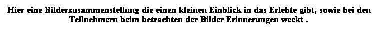 Textfeld: Hier eine Bilderzusammenstellung die einen kleinen Einblick in das Erlebte gibt, sowie bei den Teilnehmern beim betrachten der Bilder Erinnerungen weckt .
