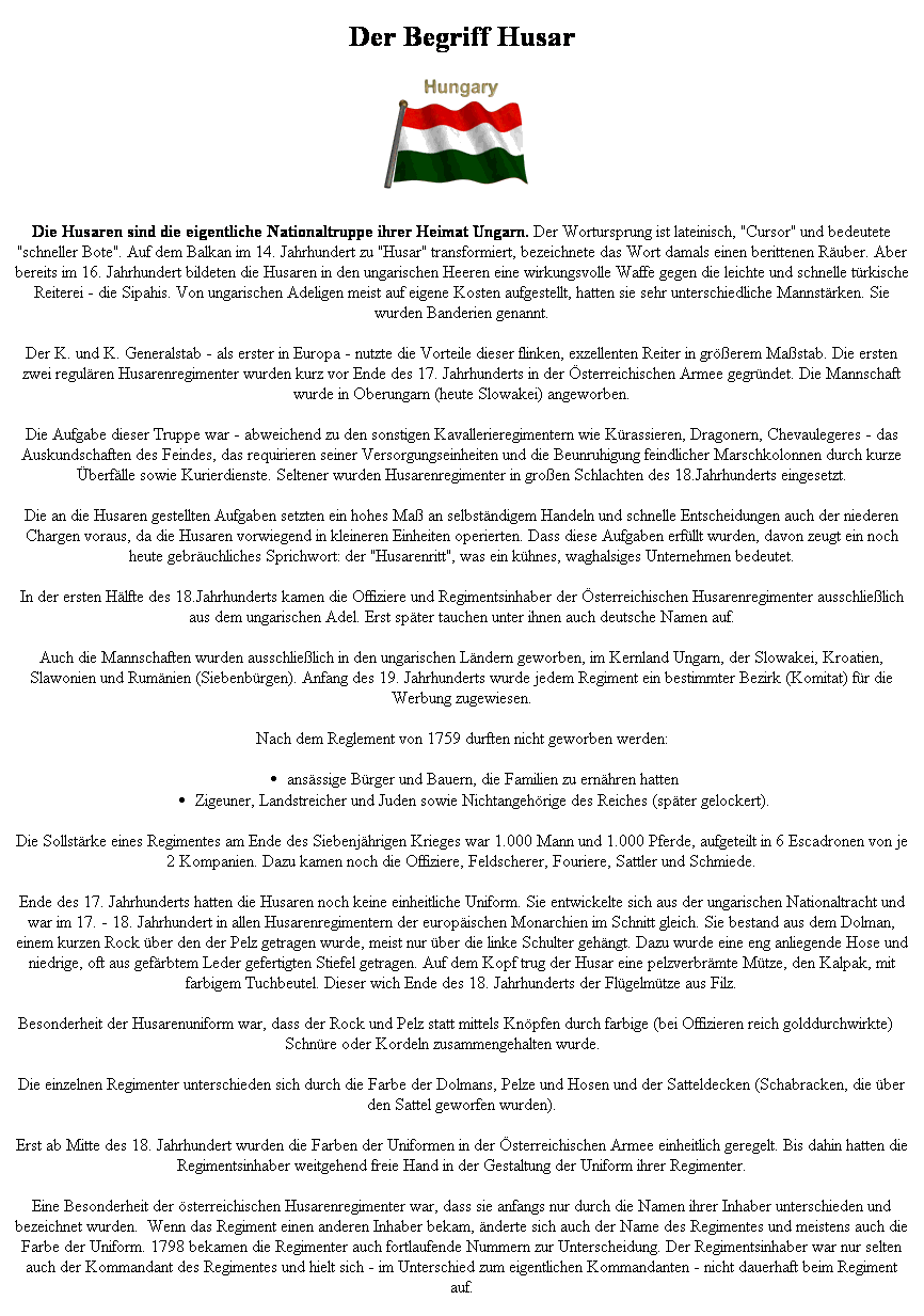 Textfeld: Der Begriff Husar

Die Husaren sind die eigentliche Nationaltruppe ihrer Heimat Ungarn. Der Wortursprung ist lateinisch, "Cursor" und bedeutete "schneller Bote". Auf dem Balkan im 14. Jahrhundert zu "Husar" transformiert, bezeichnete das Wort damals einen berittenen Ruber. Aber bereits im 16. Jahrhundert bildeten die Husaren in den ungarischen Heeren eine wirkungsvolle Waffe gegen die leichte und schnelle trkische Reiterei - die Sipahis. Von ungarischen Adeligen meist auf eigene Kosten aufgestellt, hatten sie sehr unterschiedliche Mannstrken. Sie wurden Banderien genannt. 
Der K. und K. Generalstab - als erster in Europa - nutzte die Vorteile dieser flinken, exzellenten Reiter in grerem Mastab. Die ersten zwei regulren Husarenregimenter wurden kurz vor Ende des 17. Jahrhunderts in der sterreichischen Armee gegrndet. Die Mannschaft wurde in Oberungarn (heute Slowakei) angeworben. 
Die Aufgabe dieser Truppe war - abweichend zu den sonstigen Kavallerieregimentern wie Krassieren, Dragonern, Chevaulegeres - das Auskundschaften des Feindes, das requirieren seiner Versorgungseinheiten und die Beunruhigung feindlicher Marschkolonnen durch kurze berflle sowie Kurierdienste. Seltener wurden Husarenregimenter in groen Schlachten des 18.Jahrhunderts eingesetzt. 
Die an die Husaren gestellten Aufgaben setzten ein hohes Ma an selbstndigem Handeln und schnelle Entscheidungen auch der niederen Chargen voraus, da die Husaren vorwiegend in kleineren Einheiten operierten. Dass diese Aufgaben erfllt wurden, davon zeugt ein noch heute gebruchliches Sprichwort: der "Husarenritt", was ein khnes, waghalsiges Unternehmen bedeutet. 
In der ersten Hlfte des 18.Jahrhunderts kamen die Offiziere und Regimentsinhaber der sterreichischen Husarenregimenter ausschlielich aus dem ungarischen Adel. Erst spter tauchen unter ihnen auch deutsche Namen auf. 
Auch die Mannschaften wurden ausschlielich in den ungarischen Lndern geworben, im Kernland Ungarn, der Slowakei, Kroatien, Slawonien und Rumnien (Siebenbrgen). Anfang des 19. Jahrhunderts wurde jedem Regiment ein bestimmter Bezirk (Komitat) fr die Werbung zugewiesen. 
Nach dem Reglement von 1759 durften nicht geworben werden: 
ansssige Brger und Bauern, die Familien zu ernhren hatten 
Zigeuner, Landstreicher und Juden sowie Nichtangehrige des Reiches (spter gelockert). 
Die Sollstrke eines Regimentes am Ende des Siebenjhrigen Krieges war 1.000 Mann und 1.000 Pferde, aufgeteilt in 6 Escadronen von je 2 Kompanien. Dazu kamen noch die Offiziere, Feldscherer, Fouriere, Sattler und Schmiede. 
Ende des 17. Jahrhunderts hatten die Husaren noch keine einheitliche Uniform. Sie entwickelte sich aus der ungarischen Nationaltracht und war im 17. - 18. Jahrhundert in allen Husarenregimentern der europischen Monarchien im Schnitt gleich. Sie bestand aus dem Dolman, einem kurzen Rock ber den der Pelz getragen wurde, meist nur ber die linke Schulter gehngt. Dazu wurde eine eng anliegende Hose und niedrige, oft aus gefrbtem Leder gefertigten Stiefel getragen. Auf dem Kopf trug der Husar eine pelzverbrmte Mtze, den Kalpak, mit farbigem Tuchbeutel. Dieser wich Ende des 18. Jahrhunderts der Flgelmtze aus Filz. 
Die Besonderheit der Husarenuniform war, dass der Rock und Pelz statt mittels Knpfen durch farbige (bei Offizieren reich golddurchwirkte) Schnre oder Kordeln zusammengehalten wurde. 
Die einzelnen Regimenter unterschieden sich durch die Farbe der Dolmans, Pelze und Hosen und der Satteldecken (Schabracken, die ber den Sattel geworfen wurden). 
Erst ab Mitte des 18. Jahrhundert wurden die Farben der Uniformen in der sterreichischen Armee einheitlich geregelt. Bis dahin hatten die Regimentsinhaber weitgehend freie Hand in der Gestaltung der Uniform ihrer Regimenter. 
Eine Besonderheit der sterreichischen Husarenregimenter war, dass sie anfangs nur durch die Namen ihrer Inhaber unterschieden und bezeichnet wurden.  Wenn das Regiment einen anderen Inhaber bekam, nderte sich auch der Name des Regimentes und meistens auch die Farbe der Uniform. 1798 bekamen die Regimenter auch fortlaufende Nummern zur Unterscheidung. Der Regimentsinhaber war nur selten auch der Kommandant des Regimentes und hielt sich - im Unterschied zum eigentlichen Kommandanten - nicht dauerhaft beim Regiment auf. 
